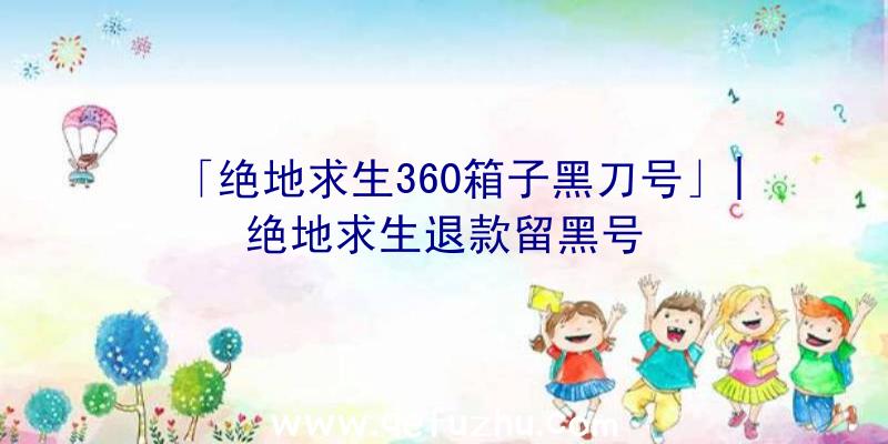 「绝地求生360箱子黑刀号」|绝地求生退款留黑号